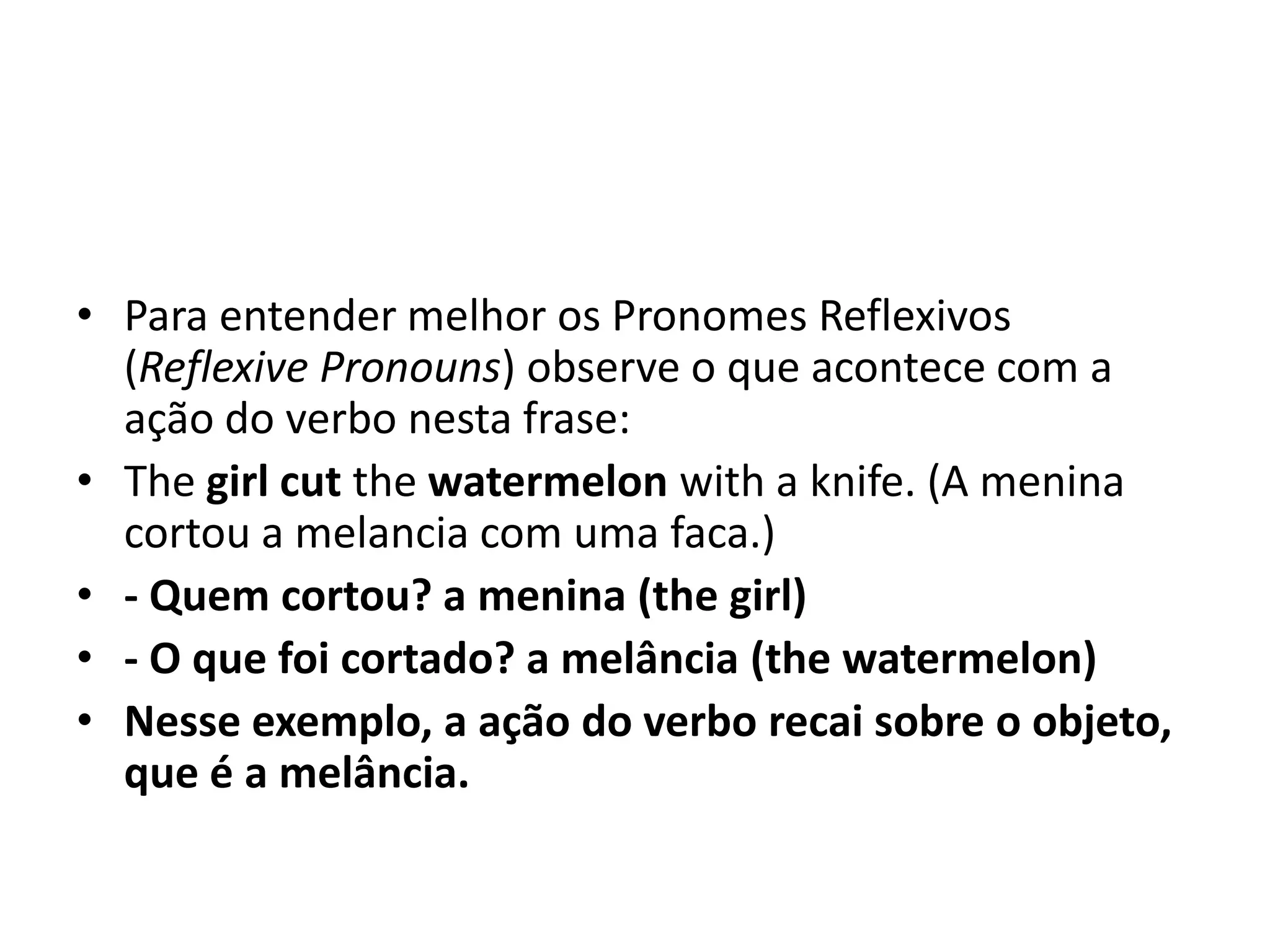 • Para entender melhor os Pronomes Reflexivos
  (Reflexive Pronouns) observe o que acontece com a
  ação do verbo nesta frase:
• The girl cut the watermelon with a knife. (A menina
  cortou a melancia com uma faca.)
• - Quem cortou? a menina (the girl)
• - O que foi cortado? a melância (the watermelon)
• Nesse exemplo, a ação do verbo recai sobre o objeto,
  que é a melância.
 