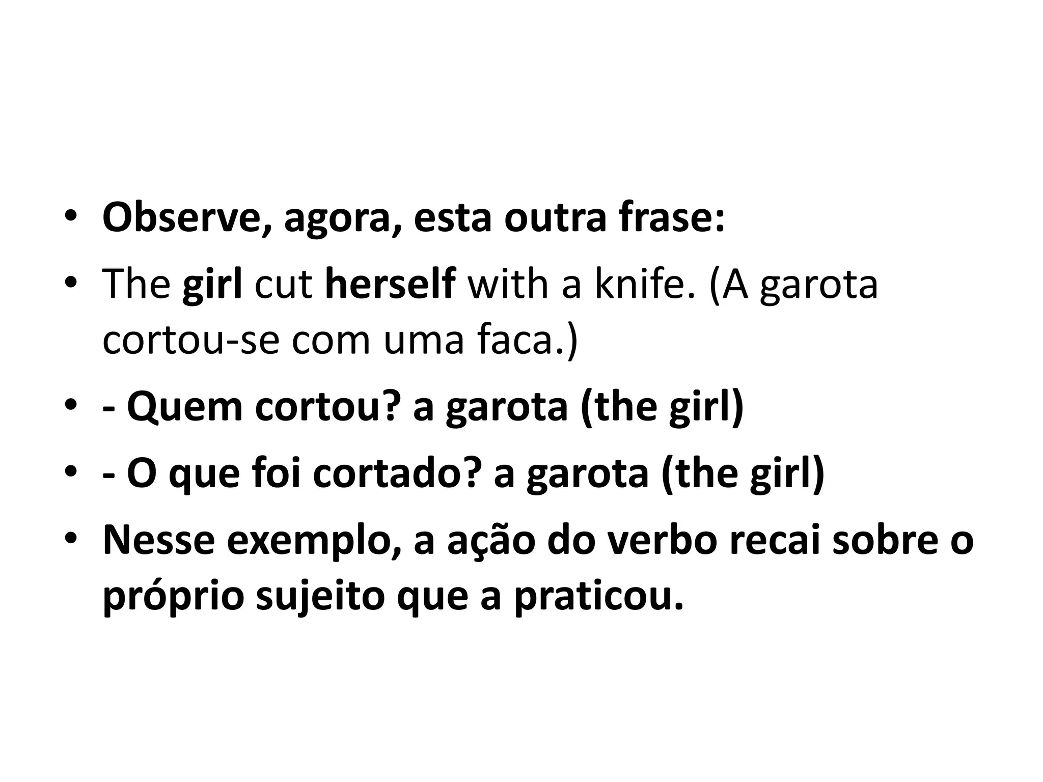 • Observe, agora, esta outra frase:
• The girl cut herself with a knife. (A garota
  cortou-se com uma faca.)
• - Quem cortou? a garota (the girl)
• - O que foi cortado? a garota (the girl)
• Nesse exemplo, a ação do verbo recai sobre o
  próprio sujeito que a praticou.
 