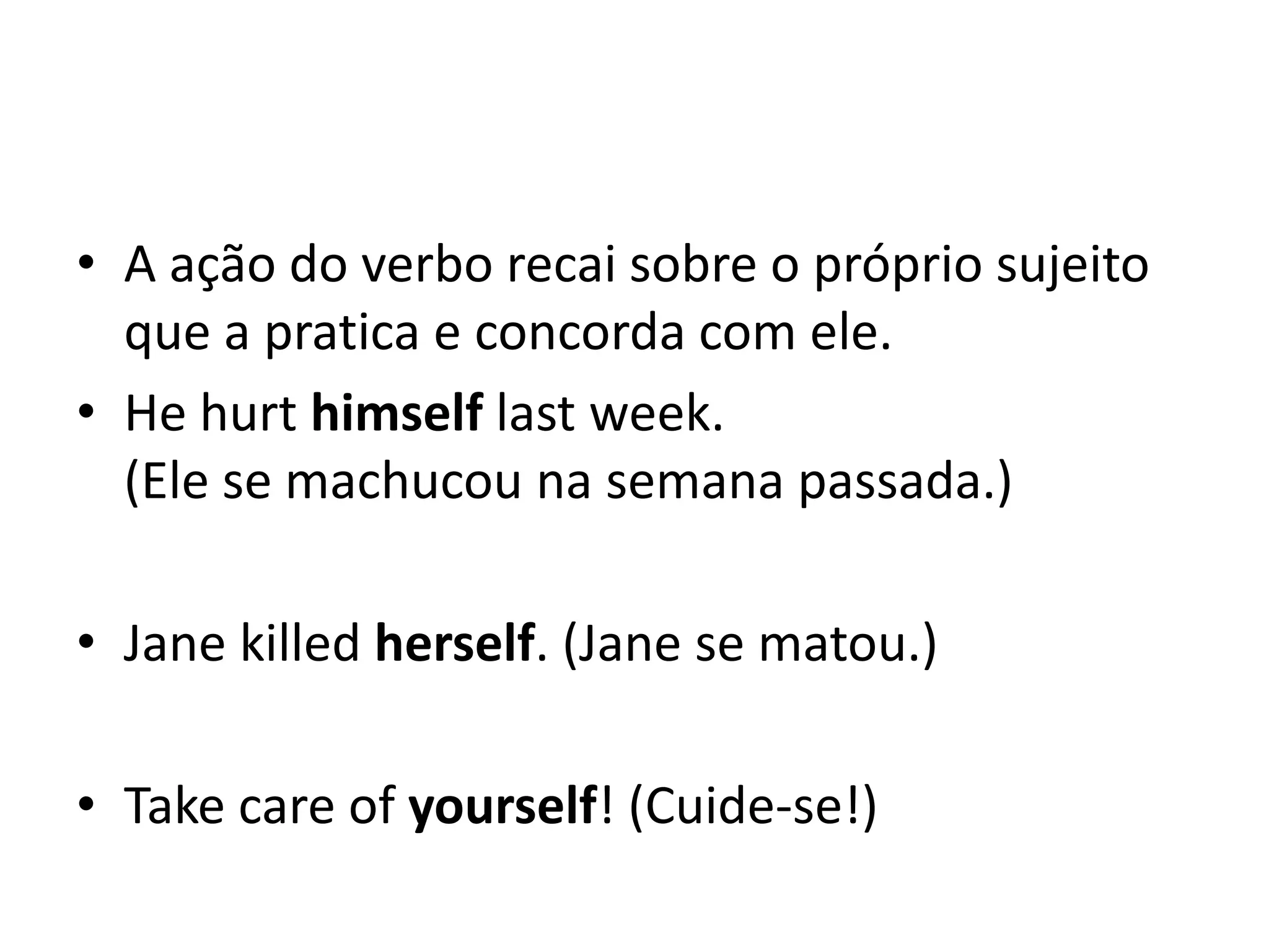 • A ação do verbo recai sobre o próprio sujeito
  que a pratica e concorda com ele.
• He hurt himself last week.
  (Ele se machucou na semana passada.)

• Jane killed herself. (Jane se matou.)

• Take care of yourself! (Cuide-se!)
 