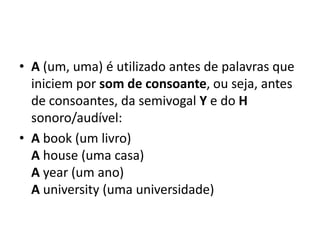 • A (um, uma) é utilizado antes de palavras que
  iniciem por som de consoante, ou seja, antes
  de consoantes, da semivogal Y e do H
  sonoro/audível:
• A book (um livro)
  A house (uma casa)
  A year (um ano)
  A university (uma universidade)
 
