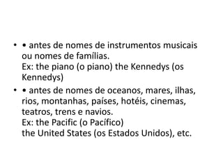 • • antes de nomes de instrumentos musicais
  ou nomes de famílias.
  Ex: the piano (o piano) the Kennedys (os
  Kennedys)
• • antes de nomes de oceanos, mares, ilhas,
  rios, montanhas, países, hotéis, cinemas,
  teatros, trens e navios.
  Ex: the Pacific (o Pacífico)
  the United States (os Estados Unidos), etc.
 