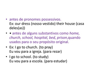 • antes de pronomes possessivos.
  Ex: our dress (nosso vestido) their house (casa
  deles(as))
• • antes de alguns substantivos como home,
  church, school, hospital, bed, prison,quando
  usados para o seu propósito original.
• Ex: I go to church. (to pray)
  Eu vou para a igreja. (para rezar)
• I go to school. (to study)
  Eu vou para a escola. (para estudar)
 