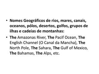 • Nomes Geográficos de rios, mares, canais,
  oceanos, pólos, desertos, golfos, grupos de
  ilhas e cadeias de montanhas:
• The Amazonas River, The Pacif Ocean, The
  English Channel (O Canal da Mancha), The
  North Pole, The Sahara, The Gulf of Mexico,
  The Bahamas, The Alps, etc.
 