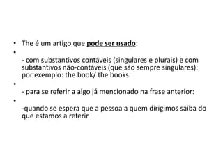 • The é um artigo que pode ser usado:
•
  - com substantivos contáveis (singulares e plurais) e com
  substantivos não-contáveis (que são sempre singulares):
  por exemplo: the book/ the books.
•
  - para se referir a algo já mencionado na frase anterior:
•
  -quando se espera que a pessoa a quem dirigimos saiba do
  que estamos a referir
 