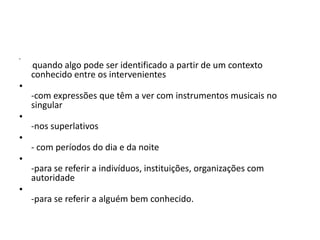 •

    quando algo pode ser identificado a partir de um contexto
    -

    conhecido entre os intervenientes
•
    -com expressões que têm a ver com instrumentos musicais no
    singular
•
    -nos superlativos
•
    - com períodos do dia e da noite
•
    -para se referir a indivíduos, instituições, organizações com
    autoridade
•
    -para se referir a alguém bem conhecido.
 