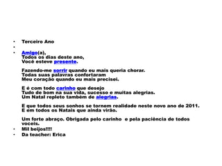 •   Terceiro Ano
•
•   Amigo(a),
    Todos os dias deste ano,
    Você esteve presente.
    Fazendo-me sorrir quando eu mais queria chorar.
    Todas suas palavras confortaram
    Meu coração quando eu mais precisei.
    E é com todo carinho que desejo
    Tudo de bom na sua vida, sucesso e muitas alegrias.
    Um Natal repleto também de alegrias.
    E que todos seus sonhos se tornem realidade neste novo ano de 2011.
    E em todos os Natais que ainda virão.
    Um forte abraço. Obrigada pelo carinho e pela paciência de todos
    voceis.
•   Mil beijos!!!!
•   Da teacher: Erica
 