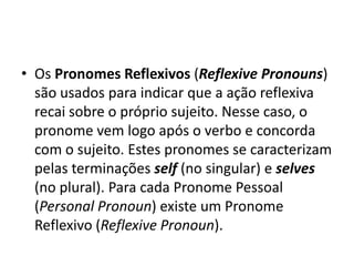 • Os Pronomes Reflexivos (Reflexive Pronouns)
  são usados para indicar que a ação reflexiva
  recai sobre o próprio sujeito. Nesse caso, o
  pronome vem logo após o verbo e concorda
  com o sujeito. Estes pronomes se caracterizam
  pelas terminações self (no singular) e selves
  (no plural). Para cada Pronome Pessoal
  (Personal Pronoun) existe um Pronome
  Reflexivo (Reflexive Pronoun).
 