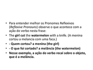 • Para entender melhor os Pronomes Reflexivos
  (Reflexive Pronouns) observe o que acontece com a
  ação do verbo nesta frase:
• The girl cut the watermelon with a knife. (A menina
  cortou a melancia com uma faca.)
• - Quem cortou? a menina (the girl)
• - O que foi cortado? a melância (the watermelon)
• Nesse exemplo, a ação do verbo recai sobre o objeto,
  que é a melância.
 