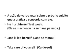 • A ação do verbo recai sobre o próprio sujeito
  que a pratica e concorda com ele.
• He hurt himself last week.
  (Ele se machucou na semana passada.)

• Jane killed herself. (Jane se matou.)

• Take care of yourself! (Cuide-se!)
 