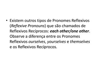 • Existem outros tipos de Pronomes Reflexivos
  (Reflexive Pronouns) que são chamados de
  Reflexivos Recíprocos: each other/one other.
  Observe a diferença entre os Pronomes
  Reflexivos ourselves, yourselves e themselves
  e os Reflexivos Recíprocos.
 