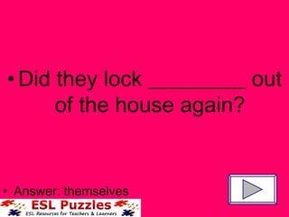 Did they lock _________ out of the house again? Answer: themselves