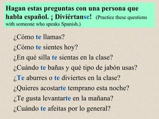 ¿Cómo  te  llamas? ¿Cómo  te  sientes hoy? ¿En qué silla  te  sientas en la clase? ¿Cuándo  te  bañas y qué tipo de jabón usas? ¿ Te  aburres o  te  diviertes en la clase? ¿Quieres acostar te  temprano esta noche? ¿Te gusta levantar te  en la mañana? ¿Cuándo  te  afeitas por lo general? Hagan estas preguntas con una persona que habla espa ñ ol. ¡ Diviértan se !   (Practice these questions with someone who speaks Spanish.) 