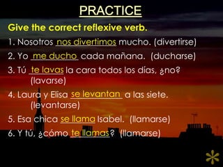 PRACTICEGive the correct reflexive verb.1. Nosotros ______________ mucho. (divertirse)2. Yo ___________ cadamañana.  (ducharse)3. Tú ________ la caratodos los días, ¿no?	(lavarse)4. Laura y Elisa ____________ a lassiete.	(levantarse)5. Esachica ________ Isabel.  (llamarse)6. Y tú, ¿cómo _________?  (llamarse)nosdivertimosme duchote lavasse levantanse llamate llamas*