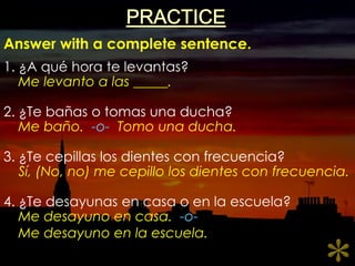PRACTICEAnswer with a complete sentence.1. ¿A quéhoratelevantas?2. ¿Te bañas o tomasunaducha?3. ¿Te cepillas los dientes con frecuencia?4. ¿Te desayunas en casa o en la escuela?Me levanto a las _____.Me baño.  -o-Tomounaducha.Sí, (No, no) me cepillo los dientes con frecuencia.Me desayuno en casa.  -o-Me desayuno en la escuela.*