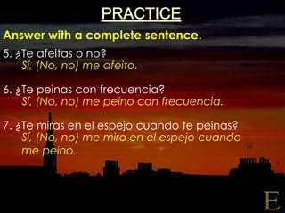 PRACTICEAnswer with a complete sentence.5. ¿Te afeitas o no?6. ¿Te peinas con frecuencia?7. ¿Te miras en el espejocuandotepeinas?Sí, (No, no) me afeito.Sí, (No, no) me peino con frecuencia.Sí, (No, no) me miro en el espejocuandome peino.E