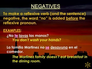 NEGATIVESTo make a reflexive verb (and the sentence) negative, the word “no” is added before the reflexive pronoun.EXAMPLES:	¿No telavaslasmanos?You don’t wash your hands?	La familia Martinez no sedesayuna en el comedor.The Martinez family doesn’t eat breakfast in 	the dining room.*