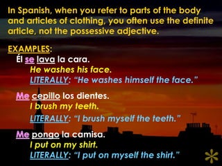 In Spanish, when you refer to parts of the body and articles of clothing, you often use the definite article, not the possessive adjective.EXAMPLES:Élselava la cara.He washes his face.LITERALLY: “He washes himself the face.”Mecepillo los dientes.I brush my teeth.LITERALLY: “I brush myself the teeth.”Mepongo la camisa.I put on my shirt.LITERALLY: “I put on myself the shirt.”*