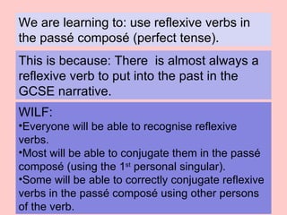We are learning to: use reflexive verbs in the passé composé (perfect tense). This is because:   There  is almost always a reflexive verb to put into the past in the GCSE narrative. ,[object Object],[object Object],[object Object],[object Object]