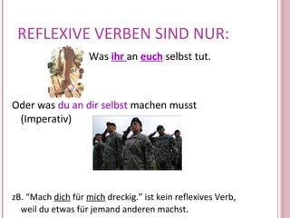 REFLEXIVE VERBEN SIND NUR: Was  ihr  an  euch  selbst tut.  Oder was  du an dir selbst  machen musst (Imperativ) zB. “Mach  dich  für  mich  dreckig.” ist kein reflexives Verb,  weil du etwas für jemand anderen machst .  