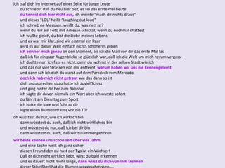 Ich traf dich im Internet auf einer Seite für junge Leute du schriebst daß du neu hier bist, es sei das erste mal heute du kennst dich hier nicht aus,  ich meinte "mach dir nichts draus" und dieses "LOL" heißt "laughing out loud" ich schrieb ne Message, weißt du, was nett ist? wenn du mir ein Foto mit Adresse schickst, wenn du nochmal chattest ich wußte gleich, du bist die Liebe meines Lebens und es war mir klar, sind wir erstmal ein Paar wird es auf dieser Welt einfach nichts schöneres geben ich erinner mich genau  an den Moment, als ich die Mail von dir das erste Mal las daß ich für ein paar Augenblicke so glücklich war, daß ich die Welt um mich herum vergass ich dachte nur, ich fass es nicht, denn du wohnst in der selben Stadt wie ich und das nur vier Strassen von mir entfernt,  warum haben wir uns nie kennengelernt und dann sah ich dich du warst auf dem Parkdeck vom Mercado doch ich hab mich nicht getraut  wie das dann so ist dich anzusprechen dazu hatte ich zuviel Schiss und ging hinter dir her zum Bahnhof ich sagte dir davon niemals ein Wort aber ich wusste sofort du fährst am Dienstag zum Sport ich hatte die Idee und fuhr zu dir legte einen Blumenstrauss vor die Tür oh wüsstest du nur, wie ich wirklich bin dann wüsstest du auch, daß ich nicht wirklich so bin und wüsstest du nur, daß ich bei dir bin dann wüsstest du auch, daß wir zusammengehören wir beide kennen uns schon seit über vier Jahrn und eine Sache weiß ich ganz sicher diesen Freund den du hast der Typ ist ein Wichser! Daß er dich nicht wirklich liebt, wirst du bald erkennen und es dauert nicht mehr lange,  dann wirst du dich von ihm trennen dieser Scheißkerl hat die Blumen weggeschmissen.... 