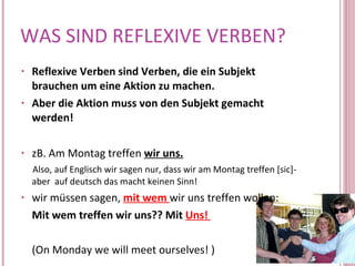 WAS SIND REFLEXIVE VERBEN? Reflexive Verben sind Verben, die ein Subjekt brauchen um eine Aktion zu machen.  Aber die Aktion muss von den Subjekt gemacht werden!  zB. Am Montag treffen  wir   uns. Also, auf Englisch wir sagen nur, dass wir am Montag treffen [sic]- aber  auf deutsch das macht keinen Sinn! wir müssen sagen,  mit wem  wir uns treffen wollen: Mit wem treffen wir uns?? Mit   Uns!  (On Monday we will meet ourselves! ) 