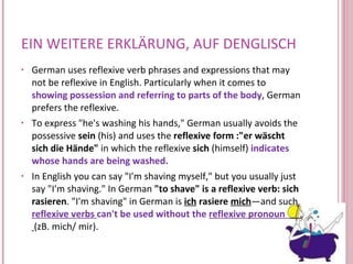 EIN WEITERE ERKLÄRUNG, AUF DENGLISCH German uses reflexive verb phrases and expressions that may not be reflexive in English. Particularly when it comes to  showing possession and referring to parts of the body , German prefers the reflexive. To express "he's washing his hands," German usually avoids the possessive  sein  (his) and uses the  reflexive form :"er wäscht sich die Hände"  in which the reflexive  sich  (himself)  indicates whose hands are being washed.  In English you can say "I'm shaving myself," but you usually just say "I'm shaving." In German  "to shave" is a reflexive verb:   sich rasieren . "I'm shaving" in German is  ich  rasiere  mich —and such  reflexive verbs  can't be used without the  reflexive pronoun  (zB. mich/ mir). 