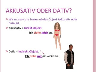 AKKUSATIV ODER DATIV? Wir mussen uns fragen ob das Objekt Akkusativ oder Dativ ist. Akkusativ =  Direkt Objekt .    Ich   ziehe   mich  an. Dativ =  Indirekt Objekt . Ich  ziehe   mir  die Jacke  an. 