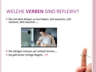 WELCHE  VERBEN  SIND REFLEXIV? Die mit dem Körper zu tun haben: sich waschen, sich rasieren, dich duschen  …. Die übrigen müssen wir einfach lernen.... Da gibt keine richtige Regeln...     
