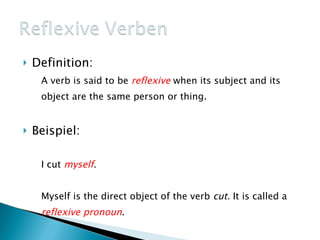 Definition: A verb is said to be reflexive when its subject and its object are the same person or thing. Beispiel: I cut myself . Myself is the direct object of the verb cut. It is called a reflexive pronoun .