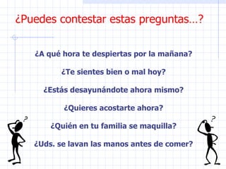 ¿Puedes contestar estas preguntas…? ¿A qué hora te despiertas por la mañana? ¿Te sientes bien o mal hoy? ¿Estás desayunándote ahora mismo? ¿Quieres acostarte ahora? ¿Quién en tu familia se maquilla? ¿Uds. se lavan las manos antes de comer? 