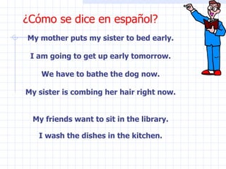 ¿Cómo se dice en español? My mother puts my sister to bed early. I am going to get up early tomorrow. We have to bathe the dog now. My sister is combing her hair right now. My friends want to sit in the library. I wash the dishes in the kitchen. 
