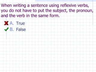 When writing a sentence using reflexive verbs, you do not have to put the subject, the pronoun, and the verb in the same form. True False 