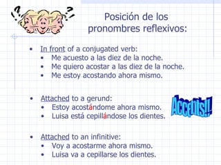 In front  of a conjugated verb: Me acuesto a las diez de la noche. Me quiero acostar a las diez de la noche. Me estoy acostando ahora mismo. Attached  to a gerund: Estoy acost á ndome ahora mismo. Luisa está cepill á ndose los dientes. Attached  to an infinitive: Voy a acostarme ahora mismo. Luisa va a cepillarse los dientes. Accents!! Posición de los  pronombres reflexivos: 