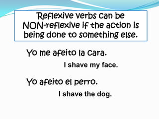 Reflexive verbs can be
NON-reflexive if the action is
being done to something else.

 Yo me afeito la cara.
          I shave my face.

 Yo afeito el perro.
         I shave the dog.
 
