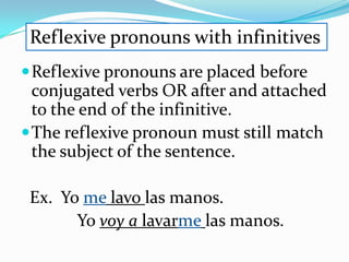 Reflexive pronouns with infinitives
 Reflexive pronouns are placed before
  conjugated verbs OR after and attached
  to the end of the infinitive.
 The reflexive pronoun must still match
  the subject of the sentence.

 Ex. Yo me lavo las manos.
       Yo voy a lavarme las manos.
 