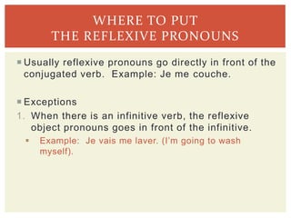  Usually reflexive pronouns go directly in front of the
conjugated verb. Example: Je me couche.
 Exceptions
1. When there is an infinitive verb, the reflexive
object pronouns goes in front of the infinitive.
 Example: Je vais me laver. (I’m going to wash
myself).
WHERE TO PUT
THE REFLEXIVE PRONOUNS
 