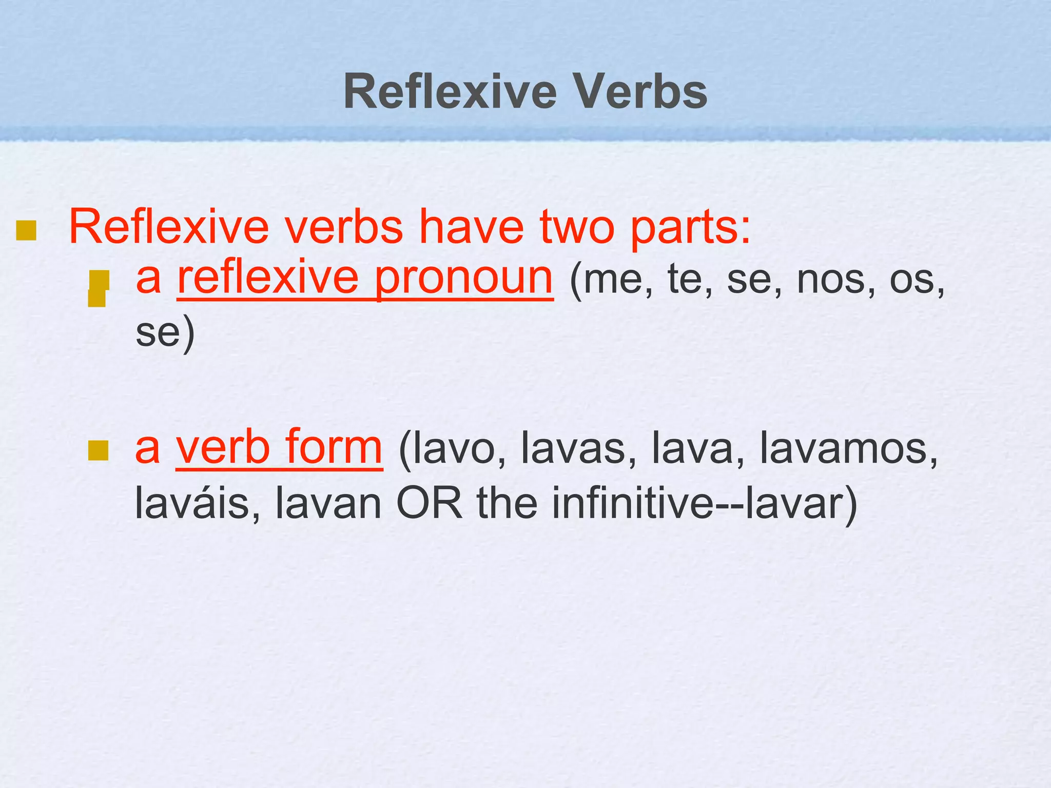 Reflexive Verbs
 Reflexive verbs have two parts:

 a reflexive pronoun (me, te, se, nos, os,
se)
 a verb form (lavo, lavas, lava, lavamos,
laváis, lavan OR the infinitive--lavar)
 