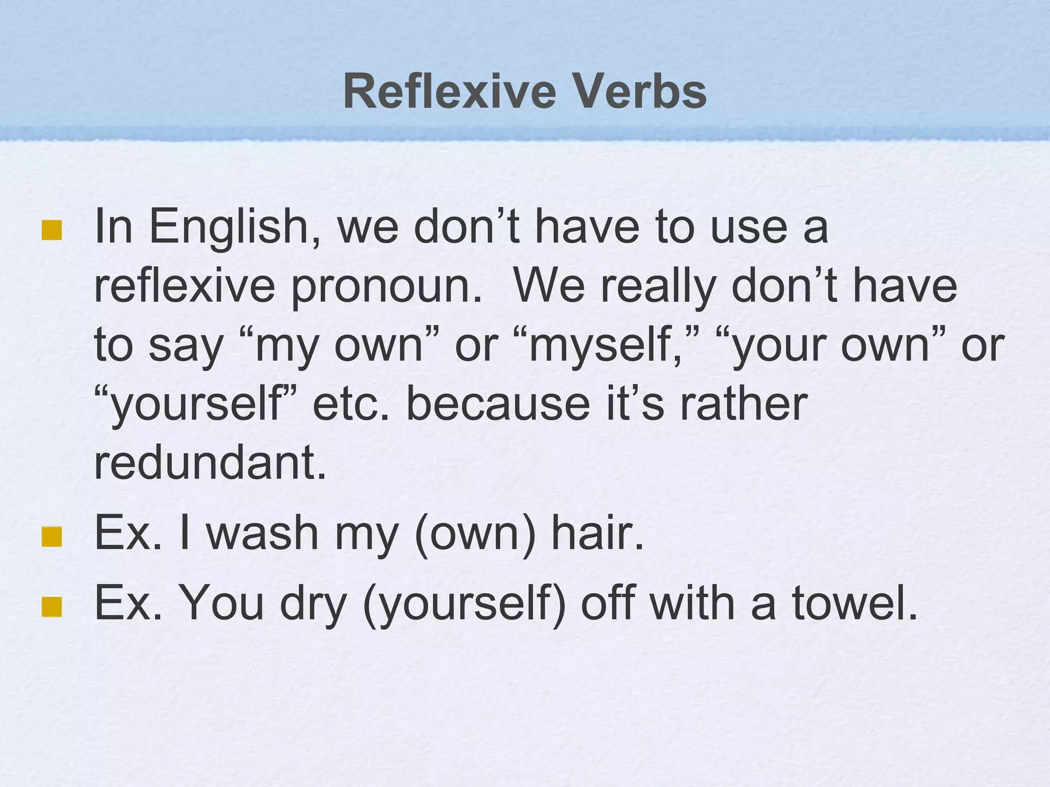 Reflexive Verbs
 In English, we don’t have to use a
reflexive pronoun. We really don’t have
to say “my own” or “myself,” “your own” or
“yourself” etc. because it’s rather
redundant.
 Ex. I wash my (own) hair.
 Ex. You dry (yourself) off with a towel.
 