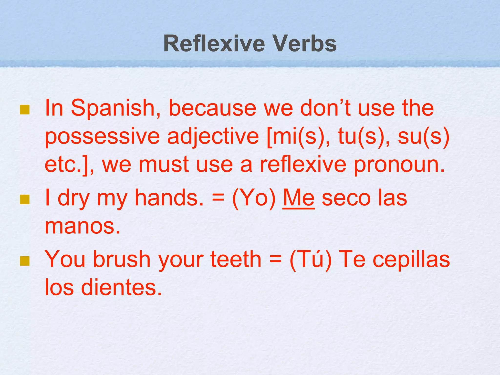 Reflexive Verbs
 In Spanish, because we don’t use the
possessive adjective [mi(s), tu(s), su(s)
etc.], we must use a reflexive pronoun.
 I dry my hands. = (Yo) Me seco las
manos.
 You brush your teeth = (Tú) Te cepillas
los dientes.
 