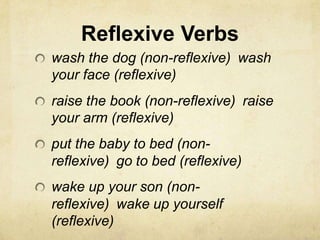 Reflexive Verbs
wash the dog (non-reflexive) wash
your face (reflexive)
raise the book (non-reflexive) raise
your arm (reflexive)
put the baby to bed (non-
reflexive) go to bed (reflexive)
wake up your son (non-
reflexive) wake up yourself
(reflexive)
 