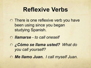 Reflexive Verbs
There is one reflexive verb you have
been using since you began
studying Spanish.
llamarse - to call oneself
¿Cómo se llama usted? What do
you call yourself?
Me llamo Juan. I call myself Juan.
 