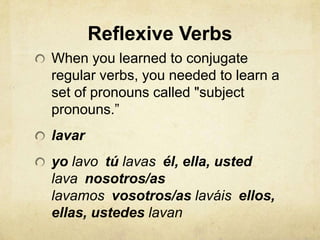 Reflexive Verbs
When you learned to conjugate
regular verbs, you needed to learn a
set of pronouns called "subject
pronouns.”
lavar
yo lavo tú lavas él, ella, usted
lava nosotros/as
lavamos vosotros/as laváis ellos,
ellas, ustedes lavan
 