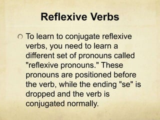 Reflexive Verbs
To learn to conjugate reflexive
verbs, you need to learn a
different set of pronouns called
"reflexive pronouns." These
pronouns are positioned before
the verb, while the ending "se" is
dropped and the verb is
conjugated normally.
 