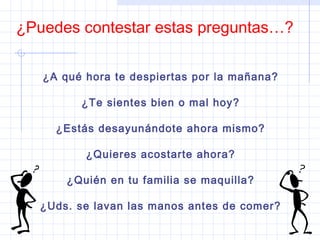 ¿Puedes contestar estas preguntas…?
¿A qué hora te despiertas por la mañana?
¿Te sientes bien o mal hoy?
¿Estás desayunándote ahora mismo?
¿Quieres acostarte ahora?
¿Quién en tu familia se maquilla?
¿Uds. se lavan las manos antes de comer?
 