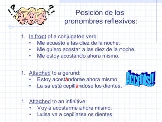 Posición de los
pronombres reflexivos:
1. In front of a conjugated verb:
• Me acuesto a las diez de la noche.
• Me quiero acostar a las diez de la noche.
• Me estoy acostando ahora mismo.
1. Attached to a gerund:
• Estoy acostándome ahora mismo.
• Luisa está cepillándose los dientes.
1. Attached to an infinitive:
• Voy a acostarme ahora mismo.
• Luisa va a cepillarse os dientes.
 