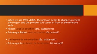 • When we use TWO VERBS, the pronoun needs to change to reflect
the subject and the pronoun still comes in front of the reflexive
verb.
• Robert veut se coucher tard. (statement)
• Est-ce que Robert veut se coucher tôt ou tard?
• J'ai besoin de me réveiller tôt. (statement)
• Est-ce que tu as besoin de te réveiller tôt ou tard?
 