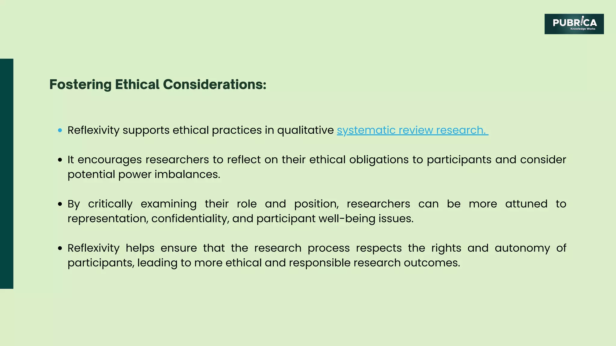 Reflexivity supports ethical practices in qualitative systematic review research.
It encourages researchers to reflect on their ethical obligations to participants and consider
potential power imbalances.
By critically examining their role and position, researchers can be more attuned to
representation, confidentiality, and participant well-being issues.
Reflexivity helps ensure that the research process respects the rights and autonomy of
participants, leading to more ethical and responsible research outcomes.
Fostering Ethical Considerations:
 