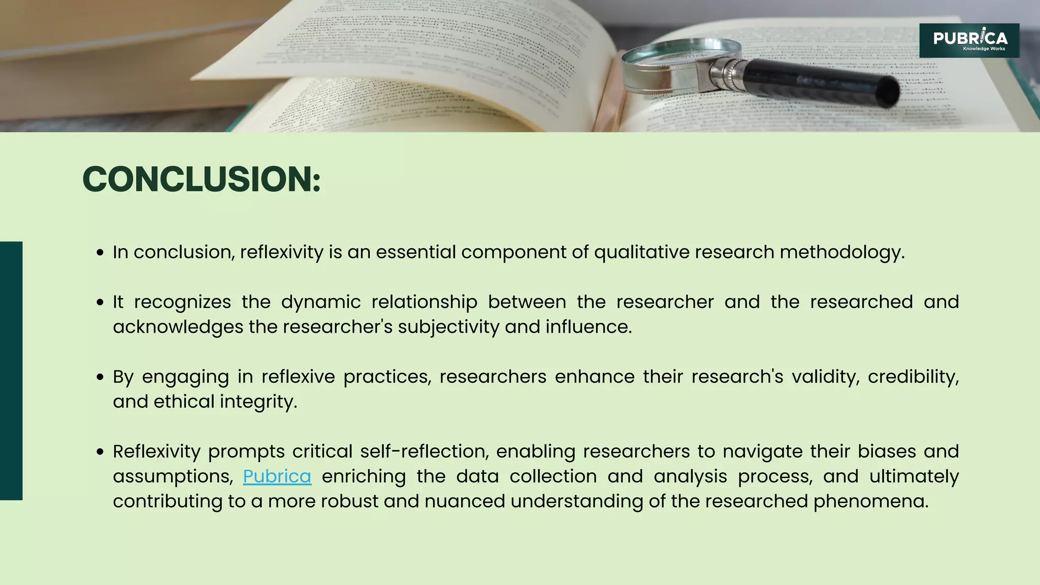 In conclusion, reflexivity is an essential component of qualitative research methodology.
It recognizes the dynamic relationship between the researcher and the researched and
acknowledges the researcher's subjectivity and influence.
By engaging in reflexive practices, researchers enhance their research's validity, credibility,
and ethical integrity.
Reflexivity prompts critical self-reflection, enabling researchers to navigate their biases and
assumptions, Pubrica enriching the data collection and analysis process, and ultimately
contributing to a more robust and nuanced understanding of the researched phenomena.
CONCLUSION:
 
