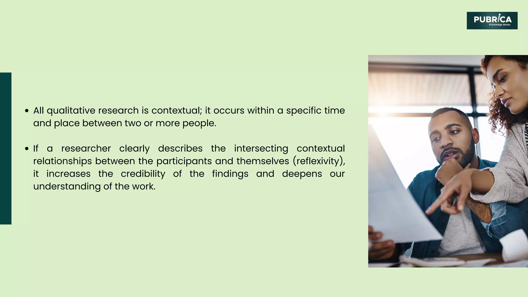 All qualitative research is contextual; it occurs within a specific time
and place between two or more people.
If a researcher clearly describes the intersecting contextual
relationships between the participants and themselves (reflexivity),
it increases the credibility of the findings and deepens our
understanding of the work.
 