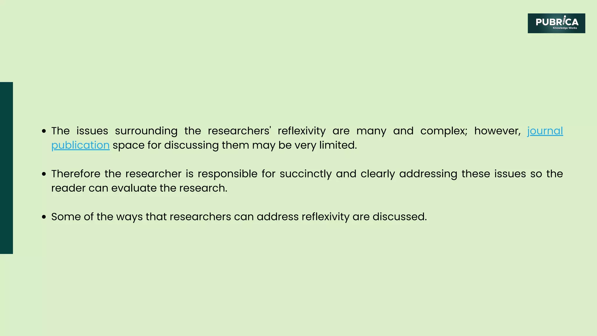 The issues surrounding the researchers' reflexivity are many and complex; however, journal
publication space for discussing them may be very limited.
Therefore the researcher is responsible for succinctly and clearly addressing these issues so the
reader can evaluate the research.
Some of the ways that researchers can address reflexivity are discussed.
 